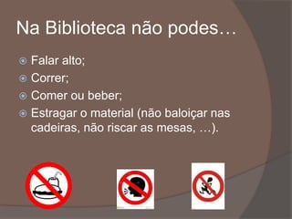 Na Biblioteca não podes…
 Falar alto;
 Correr;
 Comer ou beber;
 Estragar o material (não baloiçar nas
cadeiras, não riscar as mesas, …).
 