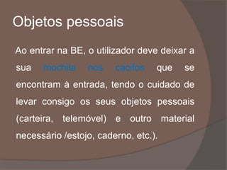 Objetos pessoais
Ao entrar na BE, o utilizador deve deixar a
sua mochila nos cacifos que se
encontram à entrada, tendo o cuidado de
levar consigo os seus objetos pessoais
(carteira, telemóvel) e outro material
necessário /estojo, caderno, etc.).
 