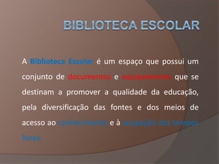 A Biblioteca Escolar é um espaço que possui um
conjunto de documentos e equipamentos que se
destinam a promover a qualidade da educação,
pela diversificação das fontes e dos meios de
acesso ao conhecimento e à ocupação dos tempos
livres.
 