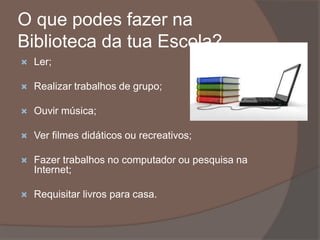O que podes fazer na
Biblioteca da tua Escola?
 Ler;
 Realizar trabalhos de grupo;
 Ouvir música;
 Ver filmes didáticos ou recreativos;
 Fazer trabalhos no computador ou pesquisa na
Internet;
 Requisitar livros para casa.
 