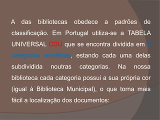 A das bibliotecas obedece a padrões de
classificação. Em Portugal utiliza-se a TABELA
UNIVERSAL CDU que se encontra dividida em 9
categorias temáticas, estando cada uma delas
subdividida noutras categorias. Na nossa
biblioteca cada categoria possui a sua própria cor
(igual à Biblioteca Municipal), o que torna mais
fácil a localização dos documentos:
 