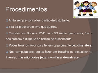 Procedimentos
 Anda sempre com o teu Cartão de Estudante.
 Tira da prateleira o livro que queres.
 Escolhe nos álbuns o DVD ou o CD Áudio que queres, fixa o
seu número e dirige-te ao balcão de atendimento.
 Podes levar os livros para ler em casa durante dez dias úteis.
 Nos computadores podes fazer um trabalho ou pesquisar na
Internet, mas não podes jogar nem fazer downloads.
 