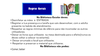 Regras Gerais
Na Biblioteca Escolar deves:
• Desinfetar as mãos à ENTRADA
• Registar a tua presença e a tarefa que vais desenvolver, com o adulto
presente no balcão de atendimento.
• Respeitar as regras mínimas de silêncio para não incomodar os outros
utilizadores;
• Deixar os livros que utilizaste na mesa destinada para o efeito(nunca os
deves voltar a colocar na estante);
• Deixar arrumado o local que utilizaste;
• Respeitar e preservar o material que utilizares.
Na Biblioteca não podes:
• Comer, beber
 