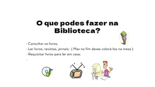O que podes fazer na
Biblioteca?
· Consultar os livros,
· Ler livros, revistas, jornais; ( Mas no fim deves colocá-los na mesa )
· Requisitar livros para ler em casa;
·
 