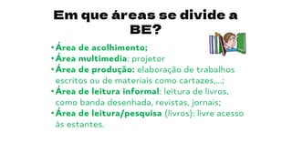 Em que áreas se divide a
BE?
• Área de acolhimento;
• Área multimedia: projetor
• Área de produção: elaboração de trabalhos
escritos ou de materiais como cartazes,...;
• Área de leitura informal: leitura de livros,
como banda desenhada, revistas, jornais;
• Área de leitura/pesquisa (livros): livre acesso
às estantes.
 