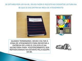 QUANDO TERMINARES, DEVES VOLTAR À
ZONA DE ATENDIMENTO PARA REGISTAR A
ENTREGA DO LIVRO E COLOCÁ-LO NA
SECRETÁRIA PARA POSTERIORMENTE SER
REPOSICIONADO NA ESTANTE PELA EQUIPA
DA BE.
 