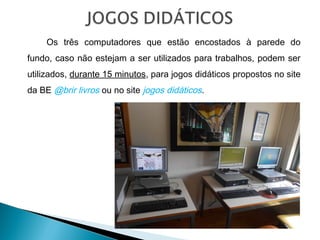 Os três computadores que estão encostados à parede do
fundo, caso não estejam a ser utilizados para trabalhos, podem ser
utilizados, durante 15 minutos, para jogos didáticos propostos no site
da BE @brir livros ou no site jogos didáticos.
 