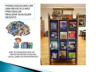 NÃO TE ESQUEÇAS QUE AS
REVISTAS DEVEM FICAR NO
LOCAL ONDE AS ENCONTRASTE!
PODES ESCOLHER LER
UMA REVISTA E NÃO
PRECISAS DE
REALIZAR QUALQUER
REGISTO
 