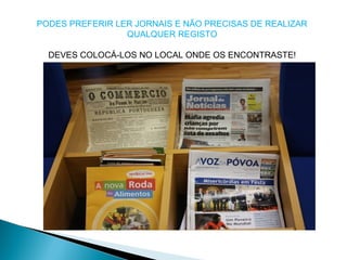 PODES PREFERIR LER JORNAIS E NÃO PRECISAS DE REALIZAR
QUALQUER REGISTO
DEVES COLOCÁ-LOS NO LOCAL ONDE OS ENCONTRASTE!
 