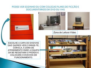 ESCOLHE A CAPA DO DVD/VHS
QUE QUERES VER E DIRIGE-TE,
COM ELA, À ZONA DE
ATENDIMENTO ONDE A EQUIPA
DA BE REGISTARÁ O PEDIDO E
COLOCARÁ O DVD/VHS EM
FUNCIONAMENTO.
Zona de Leitura Vídeo
 