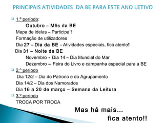  1.º período:
Outubro – Mês da BE
Mapa de ideias – Participa!!
Formação de utilizadores
Dia 27 – Dia da BE - Atividades especiais, fica atento!!
Dia 31 – Noite da BE
Novembro - Dia 14 – Dia Mundial do Mar
Dezembro – Feira do Livro e campanha especial para a BE
 2.º período
Dia 12/2 – Dia do Patrono e do Agrupamento
Dia 14/2 – Dia dos Namorados
Dia 16 a 20 de março – Semana da Leitura
 3.º período
TROCA POR TROCA
Mas há mais…
fica atento!!
 