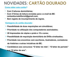 Como obter este cartão?
 Com 5 leituras domiciliárias;
 Com 5 fichas de leitura enviadas para o e-mail da BE:
cartaodouradoflavio2@gmail.com;
 Sem registo de incumprimento de regras.
Vantagens do cartão dourado:
 Possibilidade de duas requisições em simultâneo;
 Prioridade na utilização dos computadores assinalados;
 20 Impressões de cópias a preto e 10 a cores;
 Possibilidade de requisição domiciliária de DVDs sinalizados;
 Prioridade nos encontros com escritores, ilustradores, contadores
de histórias e outras iniciativas da BE;
 Candidatura aos concursos “O leitor do mês”, “O leitor do período”
e o “O leitor do ano”.
 