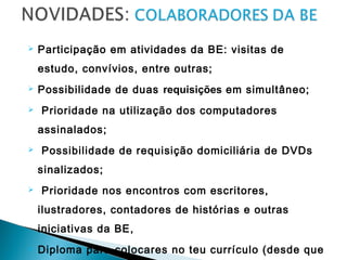  Participação em atividades da BE: visitas de
estudo, convívios, entre outras;
 Possibilidade de duas requisições em simultâneo;
 Prioridade na utilização dos computadores
assinalados;
 Possibilidade de requisição domiciliária de DVDs
sinalizados;
 Prioridade nos encontros com escritores,
ilustradores, contadores de histórias e outras
iniciativas da BE,
 Diploma para colocares no teu currículo (desde que
 