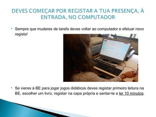  Sempre que mudares de tarefa deves voltar ao computador e efetuar novo
registo!
 Se vieres à BE para jogar jogos didáticos deves registar primeiro leitura na
BE, escolher um livro, registar na capa própria e sentar-te a ler 10 minutos.
 