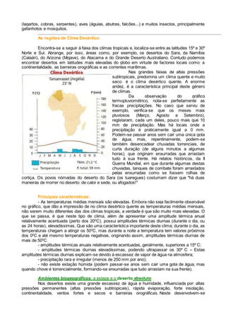 (lagartos, cobras, serpentes), aves (águias, abutres, falcões...) e muitos insectos, principalmente
gafanhotos e mosquitos.
As regiões de Clima Desértico
Encontra-se a seguir à faixa dos climas tropicais e, localiza-se entre as latitudes 15º e 30º
Norte e Sul. Abrange, por isso, áreas como, por exemplo, os desertos do Sara, da Namíbia
(Calaári), do Arizona (Mojave), do Atacama e do Grande Deserto Australiano. Contudo podemos
encontrar desertos em latitudes mais elevadas do globo em virtude de factores locais como: a
continentalidade, as barreiras orográficas e as correntes marítimas.
Nas grandes faixas de altas pressões
subtropicais, predomina um clima quente e muito
seco: é o clima desértico quente. A enorme
aridez, é a característica principal deste género
de climas.
Da observação do gráfico
termopluviométrico, nota-se perfeitamente as
fracas precipitações. No caso que serviu de
exemplo, verifica-se que os meses mais
pluviosos (Março, Agosto e Setembro),
registaram, cada um deles, pouco mais que 10
mm de precipitação. Mas há locais onde a
precipitação é praticamente igual a 0 mm.
Podem-se passar anos sem cair uma única gota
de água, mas, repentinamente, podem-se
também desencadear chuvadas torrenciais, de
curta duração (de alguns minutos a algumas
horas), que originam enxurradas que arrastam
tudo à sua frente. Há relatos históricos, da II
Guerra Mundial, em que durante algumas destas
chuvadas, tanques de combate foram arrastados
pelas enxurradas como se fossem rolhas de
cortiça. Os povos nómadas do deserto do Sara (os tuaregues) costumam dizer que "há duas
maneiras de morrer no deserto: de calor e sede, ou afogados!"
Principais características:
- As temperaturas médias mensais são elevadas. Embora não seja facilmente observável
no gráfico, que dão a impressão de no clima desértico quente as temperaturas médias mensais,
não serem muito diferentes das dos climas tropicais, a verdade é que são muito mais elevadas. O
que se passa, é que neste tipo de clima, além de apresentar uma amplitude térmica anual
relativamente acentuada (perto dos 200
C), possui amplitudes térmicas diurnas (durante o dia, ou
as 24 horas), elevadíssimas, Que são uma característica importante deste clima; durante o dia, as
temperaturas chegam a atingir os 500
C, mas durante a noite a temperatura tem valores próximos
dos 00
C e até mesmo temperaturas negativas, originando assim, amplitudes térmicas diurnas de
mais de 500
C.
- amplitudes térmicas anuais relativamente acentuadas, geralmente, superiores a 15º C;
- amplitudes térmicas diurnas elevadíssimas, podendo ultrapassar os 30º C – Estas
amplitudes térmicas diurnas explicam-se devido à escassez de vapor de água na atmosfera;
- precipitação rara e irregular (menos de 250 mm por ano);
- não existe estação húmida (podem passar-se anos sem cair uma gota de água, mas
quando chove é torrencialmente, formando-se enxurradas que tudo arrastam na sua frente).
Ambientes biogeográficos: a estepe e o deserto absoluto
Nos desertos existe uma grande escassez de água e humidade, influenciada por: altas
pressões permanentes (altas pressões subtropicais), rápida evaporação, forte insolação,
continentalidade, ventos fortes e secos e barreiras orográficas. Neste desenvolvem-se
 