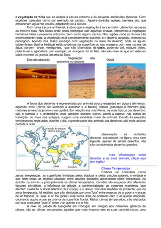 a vegetação xerófila que se adapta à secura extrema e ás elevadas amplitudes térmicas. Com
espécies carnudas como por exemplo: os cactos, , figueira-da-índia, agávea, tasneira, etc, que
armazenam água nos caules, adaptando-se à secura.
Com tanta secura ambiental, é óbvio que a vegetação é rara e muito rudimentar, escassa
ou mesmo nula. Nos locais onde ainda consegue cair algumas chuvas, predomina a vegetação
herbácea baixa e pequenos arbustos, bem como alguns cactos. Nas regiões onde as chuvas são
extremamente raras, a vegetação está completamente ausente: é o deserto absoluto, arenoso ou
pedregoso. Apenas nos Oásis (espaço com vegetação no meio do deserto) onde as águas
subterrâneas (toalha freática) estão próximas da superfície ou nas margens dos raros cursos de
água, surgem áreas verdejantes, que são chamadas de oásis, podendo até, nalguns deles,
praticar-se a agricultura. por exemplo, as margens do rio Nilo, não são mais do que um extenso
oásis no meio do grande deserto do Sara.
Deserto absoluto
Vegetação rala
sobrevive no deserto
Oásis
A fauna dos desertos é representada por animais pouco exigentes em água e alimentos:
algumas aves (como por exemplo a avestruz e o falcão), répteis (cascavel e monstro-gila),
roedores e insectos (como o escorpião). Em relação aos mamíferos, os mais típicos dos desertos,
são o camelo e o dromedário, mas também existem outros, como a raposa. nas zonas de
transição, ou mais nas estepes, surgem uma variedade maior de animais. Devido às elevadas
temperaturas registadas durante o dia, a grande parte dos animais dos desertos, são mais activos
durante a noite.
observação: os restantes
desertos assinalados na figura, mas sem
legenda, apesar de serem desertos, não
são considerados desertos quentes.
mais informações sobre
desertos e os seus animais, clique aqui
(em inglês)
Climas Temperados
Embora se considere como
zonas temperadas, as superfícies limitadas pelos trópicos e pelos círculos polares, a verdade é
que nem todas as regiões situadas entre aqueles paralelos apresentam clima temperado. Ao
estudar os climas, e principalmente os climas temperados, convém não esquecer dos diferentes
factores climáticos: a influência da latitude, a continentalidade, as correntes marítimas (que
afectam bastante o litoral Atlântico da Europa), e o relevo. Convém também ter presente, que na
zona temperada, há regiões que são afectadas por uma "luta" entre massas de ar polar e massas
de ar tropical, ou seja, o ar frio (polar) está numa área de contacto com o ar quente (tropical),
originando aquilo a que se chama de superfície frontal. Muitos climas temperados, são afectados
por esta constante "guerra" entre o ar quente e o ar frio.
A nível de estudo de Geografia em Portugal, em relação aos diferentes géneros de
climas, são os climas temperados aqueles que mais importa reter as suas características, uma
 