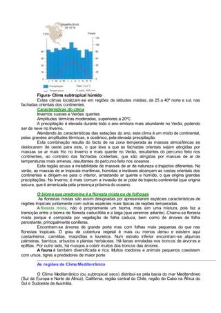 Figura- Clima subtropical húmido
Estes climas localizam-se em regiões de latitudes médias, de 25 a 40º norte e sul, nas
fachadas orientais dos continentes.
Características do clima
Invernos suaves e Verões quentes
Amplitudes térmicas moderadas, superiores a 20ºC
A precipitação é elevada durante todo o ano embora mais abundante no Verão, podendo
ser de neve no Inverno.
Atendendo às características das estações do ano, este clima é um misto de continental,
pelas grandes amplitudes térmicas, e oceânico, pela elevada precipitação.
Esta combinação resulta do facto de na zona temperada as massas atmosféricas se
deslocarem de oeste para este, o que leva a que as fachadas orientais sejam atingidas por
massas se ar mais frio no Inverno e mais quente no Verão, resultantes do percurso feito nos
continentes, ao contrário das fachadas ocidentais, que são atingidas por massas de ar de
temperaturas mais amenas, resultantes do percurso feito nos oceanos.
Esta região acusa a instabilidade de massas de ar de natureza e trajectos diferentes. No
verão, as massas de ar tropicais marítimas, húmidas e instáveis alcançam as costas orientais dos
continentes e dirigem-se para o interior, arrastando ar quente e húmido, o que origina grandes
precipitações. No Inverno, é mais comum a invasão de ar polar de trajecto continental (que origina
secura, que é amenizada pela presença próxima do oceano.
O bioma que predomina é a floresta mista ou de folhosas
As florestas mistas são assim designadas por apresentarem espécies características de
regiões tropicais juntamente com outras espécies mais típicas de regiões temperadas.
A floresta mista, não é propriamente um bioma, mas sim uma mistura, pois faz a
transição entre o bioma de floresta caducifólia e a taiga (que veremos adiante). Chama-se floresta
mista porque é composta por vegetação de folha caduca, bem como de árvores de folha
persistente, principalmente coníferas.
Encontram-se árvores de grande porte mas com folhas mais pequenas do que nas
florestas tropicais. O grau de cobertura vegetal é mais ou menos denso e existem aqui
castanheiros, camélias, magnólias e loureiros. Num estrato inferior encontram-se algumas
palmeiras, bambus, arbustos e plantas herbáceas. Há lianas enroladas nos troncos de árvores e
epífitas. Por outro lado, há musgos a cobrir muitos dos troncos das árvores.
A fauna é também diversificada e rica. Muitos roedores e animais pequenos coexistem
com ursos, tigres e predadores de maior porte
As regiões de Clima Mediterrânico
O Clima Mediterrânico (ou subtropical seco) distribui-se pela bacia do mar Mediterrâneo
(Sul da Europa e Norte de África), Califórnia, região central do Chile, região do Cabo na África do
Sul e Sudoeste da Austrália.
 