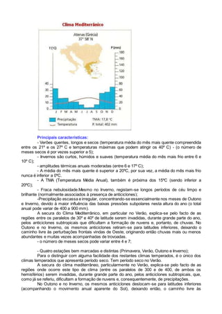 Principais características:
- Verões quentes, longos e secos (temperatura média do mês mais quente compreendida
entre os 21º e os 27º C e temperaturas máximas que podem atingir os 40º C) - (o número de
meses secos é por vezes superior a 5);
- Invernos são curtos, húmidos e suaves (temperatura média do mês mais frio entre 6 e
10º C);
- amplitudes térmicas anuais moderadas (entre 6 e 17º C);
- A média do mês mais quente é superior a 20ºC, por sua vez, a média do mês mais frio
nunca é inferior a 0ºC.
- A TMA (Temperatura Média Anual), também é próxima dos 15ºC (sendo inferior a
20ºC);
- Fraca nebulosidade.Mesmo no Inverno, registam-se longos períodos de céu limpo e
brilhante (normalmente associados à presença de anticiclones);
-Precipitação escassa e irregular, concentrando-se essencialmente nos meses de Outono
e Inverno, devido à maior influência das baixas pressões subpolares nesta altura do ano (o total
anual pode variar de 400 a 900 mm).
A secura do Clima Mediterrânico, em particular no Verão, explica-se pelo facto de as
regiões entre os paralelos de 30º e 40º de latitude serem invadidas, durante grande parte do ano,
pelos anticiclones subtropicais que dificultam a formação de nuvens e, portanto, de chuvas. No
Outono e no Inverno, os mesmos anticiclones retiram-se para latitudes inferiores, deixando o
caminho livre às perturbações frontais vindas de Oeste, originando então chuvas mais ou menos
abundantes e muitas vezes acompanhadas de trovoadas.
- o número de meses secos pode variar entre 4 e 7;
- Quatro estações bem marcadas e distintas (Primavera, Verão, Outono e Inverno);
Para o distinguir com alguma facilidade dos restantes climas temperados, é o único dos
climas temperados que apresenta período seco. Tem período seco no Verão.
A secura do clima mediterrâneo, particularmente no Verão, explica-se pelo facto de as
regiões onde ocorre este tipo de clima (entre os paralelos de 300 e de 400, de ambos os
hemisférios) serem invadidas, durante grande parte do ano, pelos anticiclones subtropicais, que,
como já se referiu, dificultam a formação de nuvens e, consequentemente, de precipitações.
No Outono e no Inverno, os mesmos anticiclones deslocam-se para latitudes inferiores
(acompanhando o movimento anual aparente do Sol), deixando então, o caminho livre às
 