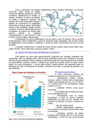 Com a destruição da floresta mediterrânea, foram também destruídas, ou levaram
a procurar outros locais de refúgio,
muitas das espécies faunísticas. Entre os
mamíferos, destacam-se os veados, os
coelhos, as lebres, os lobos, as raposas,
os javalis e pequenos roedores. Os
insectos são muito abundantes durante o
período de crescimento da vegetação,
diminuindo no final do Verão. Há também
muitos corvos, tentilhões, águias, corujas
e falcões, e entre os répteis destacam-se
os lagartos, as cobras e as víboras. Mas
pode-se verificar as espécies
correspondentes a este bioma (a nível
mundial, mas em inglês), clicando aqui.
A distribuição do clima mediterrâneo e do seu bioma, como foi referido, não se confina
exclusivamente à área mediterrânea, sendo as principais áreas abrangidas, não só toda a bacia
do Mediterrâneo, como também a Califórnia, o centro do Chile, o Sul da África do Sul e o sul da
Austrália.
O bosque mediterrâneo é o habitat de muitos animais: coelho, raposa, javali, falcão, lobo,
veado, bisonte, castor, gato-bravo, pica-pau, gavião, mocho, …
As regiões de Clima temperado Marítimo ou Oceânico
Este género de clima está essencialmente localizado nas fachadas ocidentais dos
continentes, entre os paralelos 400 e 600 de cada hemisfério (norte e sul). Predomina na parte
litoral da Europa ocidental, desde o extremo norte de Portugal até à costa setentrional e ocidental
da Escandinávia, (embora, devido à influência da deriva da corrente quente do golfo, possa
atingir, na costa norueguesa, o círculo polar árctico). Existe também em pequenas áreas do
Noroeste dos EUA, no Sudoeste do Canadá, no litoral sul do Chile, no sudeste da Austrália e na
Nova Zelândia.
Principais características:
O clima temperado marítimo (ou
oceânico) caracteriza-se, no essencial, por:
- temperaturas médias mensais
amenas, sendo o Verão fresco (temperatura
média compreendida entre os 15 e os 20º C)
e o Inverno pouco frio (temperatura média
superior a 5º C);
- amplitude térmica anual pouco
acentuada;
A amenidade das temperaturas deve-
se à proximidade do mar.
- Precipitações mais ou menos
abundantes, e mais ou menos regulares
distribuídas ao longo do ano, embora com
máximos no Outono e Inverno e mínimos no
Verão.
- não tem meses secos;
- Grande nebulosidade, podendo o
céu manter-se encoberto durante vários dias
ou semanas.
- apresenta também as quatro
estações bem distintas entre si. É, dos climas
temperados, o único em que chove durante
todo o ano e não tem temperaturas negativas.
 