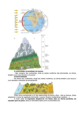 O ceanicidade/ proximidade do oceano
- Nas margens dos continentes, onde os ventos marítimos são dominantes, os climas
tendem a ser mais amenos e chuvosos
Continentalidade
No interior dos continentes, longe dos ventos marítimos, os climas tendem a ser secos e
com elevados contrastes de temperaturas.
Cada clima corresponde a um tipo determinado de fauna e flora - São os biomas. Estes
adoptaram o nome da vegetação dominante ( savana, floresta mediterrânea, pradaria,…).
A maior parte da vegetação dispõem-se em faixas mais ou menos paralelas, do
equador para os polos, tanto no hemisfério Norte como no hemisfério Sul.
 