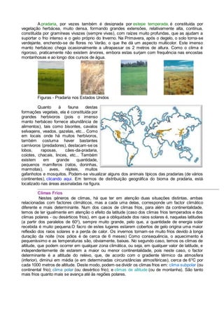 A pradaria, por vezes também é designada por estepe temperada, é constituída por
vegetação herbácea, muito densa, formando grandes extensões, relativamente alta, contínua,
constituída por gramíneas vivazes (sempre vivas), com raízes muito profundas, que as ajudam a
suportar o frio intenso e o gelo próprio do Inverno. Na Primavera, após o degelo, o solo torna-se
verdejante, enchendo-se de flores no Verão, o que lhe dá um aspecto multicolor. Este imenso
manto herbáceo chega ocasionalmente a ultrapassar os 2 metros de altura. Como o clima é
rigoroso, praticamente não existem árvores, embora estas surjam com frequência nas encostas
montanhosas e ao longo dos cursos de água.
Figuras - Pradaria nos Estados Unidos
Quanto à fauna destas
formações vegetais, ela é constituída por
grandes herbívoros (pois o imenso
manto herbáceo fornece abundância de
alimentos), tais como bisontes, cavalos
selvagens, veados, gazelas, etc... Como
em locais onde há muitos herbívoros,
também costuma haver bastantes
carnívoros (predadores), destacam-se os
lobos, raposas, cães-da-pradaria,
coiotes, chacais, linces, etc... Também
existem em grande quantidade,
pequenos mamíferos (ratos, doninhas,
marmotas), aves, répteis, muitos
gafanhotos e mosquitos. Podem-se visualizar alguns dos animais típicos das pradarias (de vários
continentes), clicando aqui. Em termos de distribuição geográfica do bioma de pradaria, está
localizado nas áreas assinaladas na figura.
Climas Frios
Nestes géneros de climas, há que ter em atenção duas situações distintas, ambas
relacionadas com factores climáticos, mas a cada uma delas, corresponde um factor climático
diferente e mais determinante. Num dos casos de climas frios, para além da continentalidade,
temos de ter igualmente em atenção o efeito da latitude (caso dos climas frios temperados e dos
climas polares - ou desérticos frios), em que a obliquidade dos raios solares é, naquelas latitudes
(a partir dos paralelos de 600
), sempre muito grande, pelo que, a quantidade de energia solar
recebida é muito pequena.O facro de estes lugares estarem cobertos de gelo origina uma maior
reflexão dos raios solares e a perda de calor. Os invernos tornam-se muito frios devido à longa
duração da noite (nos pólos é de cerca de 6 meses) Como consequência, o aquecimento é
pequeníssimo e as temperaturas são, obviamente, baixas. No segundo caso, temos os climas de
altitude, que podem ocorrer em qualquer zona climática, ou seja, em qualquer valor de latitude, e
independentemente de estarem a maior ou menor continentalidade, pois neste caso, o factor
determinante é a altitude do relevo, que, de acordo com o gradiente térmico da atmosfera
(inferior), diminui em média (e em determinadas circunstâncias atmosféricas), cerca de 60
C por
cada 1000 metros de altitude. Deste modo, podem-se dividir os climas frios em: clima subpolar (ou
continental frio); clima polar (ou desértico frio); e climas de altitude (ou de montanha). São tanto
mais frios quanto mais se avança até às regiões polares.
 