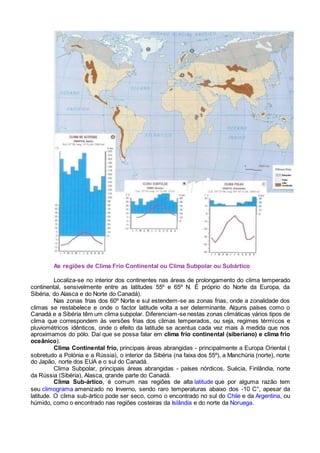 As regiões de Clima Frio Continental ou Clima Subpolar ou Subártico
Localiza-se no interior dos continentes nas áreas de prolongamento do clima temperado
continental, sensivelmente entre as latitudes 55º e 65º N. É próprio do Norte da Europa, da
Sibéria, do Alasca e do Norte do Canadá).
Nas zonas frias dos 60º Norte e sul estendem-se as zonas frias, onde a zonalidade dos
climas se restabelece e onde o factor latitude volta a ser determinante. Alguns países como o
Canadá e a Sibéria têm um clima subpolar. Diferenciam-se nestas zonas climáticas vários tipos de
clima que correspondem às versões frias dos climas temperados, ou seja, regimes térmicos e
pluviométricos idênticos, onde o efeito da latitude se acentua cada vez mais à medida que nos
aproximamos do pólo. Daí que se possa falar em clima frio continental (siberiano) e clima frio
oceânico).
Clima Continental frio, principais áreas abrangidas - principalmente a Europa Oriental (
sobretudo a Polónia e a Rússia), o interior da Sibéria (na faixa dos 55º), a Manchúria (norte), norte
do Japão, norte dos EUA e o sul do Canadá.
Clima Subpolar, principais áreas abrangidas - países nórdicos, Suécia, Finlândia, norte
da Rússia (Sibéria), Alasca, grande parte do Canadá.
Clima Sub-ártico, é comum nas regiões de alta latitude que por alguma razão tem
seu climograma amenizado no Inverno, sendo raro temperaturas abaixo dos -10 C°, apesar da
latitude. O clima sub-ártico pode ser seco, como o encontrado no sul do Chile e da Argentina, ou
húmido, como o encontrado nas regiões costeiras da Islândia e do norte da Noruega.
 