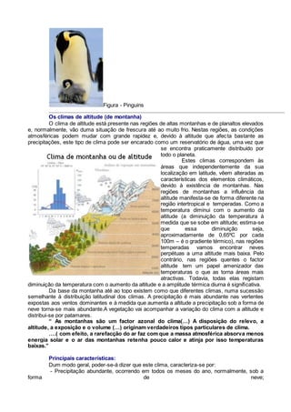 Figura - Pinguins
Os climas de altitude (de montanha)
O clima de altitude está presente nas regiões de altas montanhas e de planaltos elevados
e, normalmente, vão duma situação de frescura até ao muito frio. Nestas regiões, as condições
atmosféricas podem mudar com grande rapidez e, devido à altitude que afecta bastante as
precipitações, este tipo de clima pode ser encarado como um reservatório de água, uma vez que
se encontra praticamente distribuído por
todo o planeta.
Estes climas correspondem às
áreas que independentemente da sua
localização em latitude, vêem alteradas as
características dos elementos climáticos,
devido à existência de montanhas. Nas
regiões de montanhas a influência da
altitude manifesta-se de forma diferente na
região intertropical e temperadas. Como a
temperatura diminui com o aumento da
altitude (a diminuição da temperatura à
medida que se sobe em altitude; estima-se
que essa diminuição seja,
aproximadamente de 0,65ºC por cada
100m – é o gradiente térmico), nas regiões
temperadas vamos encontrar neves
perpétuas a uma altitude mais baixa. Pelo
contrário, nas regiões quentes o factor
altitude tem um papel amenizador das
temperaturas o que as torna áreas mais
atractivas. Todavia, todas elas registam
diminuição da temperatura com o aumento da altitude e a amplitude térmica diurna é significativa.
Da base da montanha até ao topo existem como que diferentes climas, numa sucessão
semelhante à distribuição latitudinal dos climas. A precipitação é mais abundante nas vertentes
expostas aos ventos dominantes e à medida que aumenta a altitude a precipitação sob a forma de
neve torna-se mais abundante.A vegetação vai acompanhar a variação do clima com a altitude e
distribui-se por patamares.
“ As montanhas são um factor azonal do clima(…) A disposição do relevo, a
altitude, a exposição e o volume (…) originam verdadeiros tipos particulares de clima.
….( com efeito, a rarefacção do ar faz com que a massa atmosférica absorva menos
energia solar e o ar das montanhas retenha pouco calor e atinja por isso temperaturas
baixas.”
Principais características:
Dum modo geral, poder-se-á dizer que este clima, caracteriza-se por:
- Precipitação abundante, ocorrendo em todos os meses do ano, normalmente, sob a
forma de neve;
 