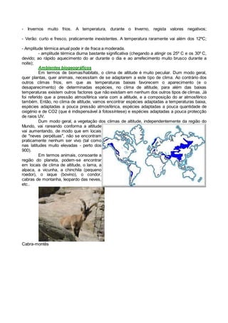 - Invernos muito frios. A temperatura, durante o Inverno, regista valores negativos;
- Verão: curto e fresco, praticamente inexistentes. A temperatura raramente vai além dos 12ºC;
- Amplitude térmica anual pode ir de fraca a moderada.
- amplitude térmica diurna bastante significativa (chegando a atingir os 25º C e os 30º C,
devido; ao rápido aquecimento do ar durante o dia e ao arrefecimento muito brusco durante a
noite);
Ambientes biogeográficos
Em termos de biomas/habitats, o clima de altitude é muito peculiar. Dum modo geral,
quer plantas, quer animais, necessitam de se adaptarem a este tipo de clima. Ao contrário dos
outros climas frios, em que as temperaturas baixas favorecem o aparecimento (e o
desaparecimento) de determinadas espécies, no clima de altitude, para além das baixas
temperaturas existem outros factores que não existiam em nenhum dos outros tipos de climas. Já
foi referido que a pressão atmosférica varia com a altitude, e a composição do ar atmosférico
também. Então, no clima de altitude, vamos encontrar espécies adaptadas a temperaturas baixa,
espécies adaptadas a pouca pressão atmosférica, espécies adaptadas a pouca quantidade de
oxigénio e de CO2 (que é indispensável à fotossíntese) e espécies adaptadas a pouca protecção
de raios UV.
Dum modo geral, a vegetação dos climas de altitude, independentemente da região do
Mundo, vai rareando conforma a altitude
vai aumentando, de modo que em locais
de "neves perpétuas", não se encontram
praticamente nenhum ser vivo (tal como
nas latitudes muito elevadas - perto dos
900).
Em termos animais, consoante a
região do planeta, podem-se encontrar
em locais de clima de altitude, o lama, a
alpaca, a vicunha, a chinchila (pequeno
roedor), o iaque (bovino), o condor,
cabras de montanha, leopardo das neves,
etc..
Cabra-montês
 