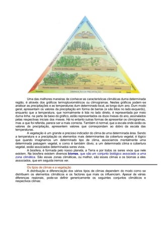 Uma das melhores maneiras de conhecer as características climáticas duma determinada
região, é através dos gráficos termopluviométricos ou climogramas. Nestes gráficos podem-se
analisar as precipitações e as temperaturas dum determinado local, ao longo dum ano. Dum modo
geral, apresentam os valores da precipitação em forma de barras (e são lidos no lado esquerdo),
enquanto que a temperatura, que normalmente é lida no lado direito, é representada por meio
duma linha. na parte de baixo do gráfico, estão representados os doze meses do ano, assinalados
pelas respectivas iniciais dos meses. Há no entanto outras formas de apresentar os climogramas,
mas a que foi referida, parece ser a mais correcta. Também é normal, que a escala onde estão os
valores da precipitação, apresentem valores que correspondam ao dobro da escala das
temperaturas.
A vegetação é um grande e precioso indicador do clima de uma determinada área. Sendo
a temperatura e a precipitação os elementos mais determinantes da cobertura vegetal, é lógico
que quando imaginamos um determinado tipo de clima, associamos mentalmente uma
determinada paisagem vegetal, e como é também óbvio, a um determinado clima e cobertura
vegetal, estão associados determinados seres vivos.
A biosfera, é formada pelo nosso planeta, a Terra e por todos os seres vivos que nele
existem. Na biosfera existem diversos biomas, que são um conjunto biológico associado a uma
zona climática. São essas zonas climáticas, ou melhor, são esses climas e os biomas a eles
associados, que em seguida iremos ver.
Os tipos de climas e a vegetação
A distribuição e diferenciação dos vários tipos de climas dependem do modo como se
distribuem os elementos climáticos e os factores que mais os influenciam. Apesar de várias
diferenças regionais, pode-se definir genericamente os seguintes conjuntos climáticos e
respectivos climas:
 