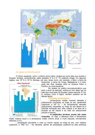 As regiões de Clima Equatorial
O Clima equatorial, como o próprio nome indica, localiza-se numa faixa que envolve o
Equador, limitada, sensivelmente, pelos paralelos 5º S e 5 º N, podendo chegar, em algumas
regiões, aos 10º S e 10º N. Abrange, por isso, áreas como, por exemplo, o Zaire, a bacia do
Amazonas, a bacia do Congo, Madagáscar e a maior
parte das ilhas situadas entre os oceanos Índico e
Pacífico, na zona equatorial.
Da análise do gráfico termopluviométrico que
está a servir de exemplo, verifica-se com efeito que se
trata dum local perto do Equador (neste exemplo, 40
Lat.
S, embora, como é lógico, também pudesse ser de
latitude Norte).
Principais características:
- temperaturas médias mensais elevadas e
praticamente constantes ao longo do ano, geralmente
superiores a 20º C) – As temperaturas elevadas
praticamente constantes ao longo do ano devem-se à
reduzida inclinação dos raios solares e ao facto de a
duração do dia natural e da noite ser praticamente
sempre a mesma;
- As amplitudes térmicas anuais são muito
reduzidas, ou seja, a diferença entre a temperatura
média máxima anual e a temperatura média mínima anual, é muito reduzida, normalmente
inferiores a 3º C;
- precipitação abundante e mais ou menos regular ao longo do ano, com registos
superiores a 1500 mm – Os elevados valores de precipitação justificam-se pela presença
 