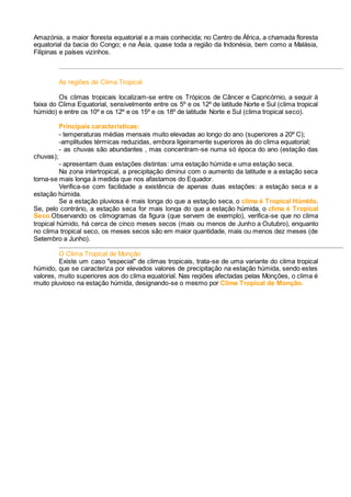 Amazónia, a maior floresta equatorial e a mais conhecida; no Centro de África, a chamada floresta
equatorial da bacia do Congo; e na Ásia, quase toda a região da Indonésia, bem como a Malásia,
Filipinas e países vizinhos.
As regiões de Clima Tropical
Os climas tropicais localizam-se entre os Trópicos de Câncer e Capricórnio, a seguir à
faixa do Clima Equatorial, sensivelmente entre os 5º e os 12º de latitude Norte e Sul (clima tropical
húmido) e entre os 10º e os 12º e os 15º e os 18º de latitude Norte e Sul (clima tropical seco).
Principais características:
- temperaturas médias mensais muito elevadas ao longo do ano (superiores a 20º C);
-amplitudes térmicas reduzidas, embora ligeiramente superiores às do clima equatorial;
- as chuvas são abundantes , mas concentram-se numa só época do ano (estação das
chuvas);
- apresentam duas estações distintas: uma estação húmida e uma estação seca.
Na zona intertropical, a precipitação diminui com o aumento da latitude e a estação seca
torna-se mais longa à medida que nos afastamos do Equador.
Verifica-se com facilidade a existência de apenas duas estações: a estação seca e a
estação húmida.
Se a estação pluviosa é mais longa do que a estação seca, o clima é Tropical Húmido.
Se, pelo contrário, a estação seca for mais longa do que a estação húmida, o clima é Tropical
Seco.Observando os climogramas da figura (que servem de exemplo), verifica-se que no clima
tropical húmido, há cerca de cinco meses secos (mais ou menos de Junho a Outubro), enquanto
no clima tropical seco, os meses secos são em maior quantidade, mais ou menos dez meses (de
Setembro a Junho).
O Clima Tropical de Monção
Existe um caso "especial" de climas tropicais, trata-se de uma variante do clima tropical
húmido, que se caracteriza por elevados valores de precipitação na estação húmida, sendo estes
valores, muito superiores aos do clima equatorial. Nas regiões afectadas pelas Monções, o clima é
muito pluvioso na estação húmida, designando-se o mesmo por Clima Tropical de Monção.
 