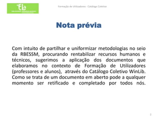 Formação de Utilizadores - Catálogo Coletivo




                   Nota prévia


Com intuito de partilhar e uniformizar metodologias no seio
da RBESSM, procurando rentabilizar recursos humanos e
técnicos, sugerimos a aplicação dos documentos que
elaboramos no contexto de Formação de Utilizadores
(professores e alunos), através do Catálogo Coletivo WinLib.
Como se trata de um documento em aberto pode a qualquer
momento ser retificado e completado por todos nós.




                                                                   2
 