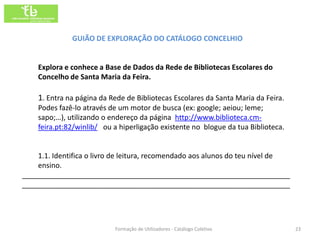 GUIÃO DE EXPLORAÇÃO DO CATÁLOGO CONCELHIO


    Explora e conhece a Base de Dados da Rede de Bibliotecas Escolares do
    Concelho de Santa Maria da Feira.

    1. Entra na página da Rede de Bibliotecas Escolares da Santa Maria da Feira.
    Podes fazê-lo através de um motor de busca (ex: google; aeiou; leme;
    sapo;…), utilizando o endereço da página http://www.biblioteca.cm-
    feira.pt:82/winlib/ ou a hiperligação existente no blogue da tua Biblioteca.


    1.1. Identifica o livro de leitura, recomendado aos alunos do teu nível de
    ensino.
___________________________________________________________________
___________________________________________________________________




                           Formação de Utilizadores - Catálogo Coletivo            23
 