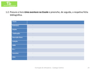 1.2. Procura o livro Uma aventura na Escola e preenche, de seguida, a respetiva ficha
     bibliográfica.

      Título:              ·

      Autor(es):           ·

      Edição:              ·

       Publicação:         ·

      Descrição física:    ·

      Coleção:             ·

      ISBN:                ·

      D.L.:                ·

      Assuntos:            ·

      CDU:                 ·




                               Formação de Utilizadores - Catálogo Coletivo         24
 