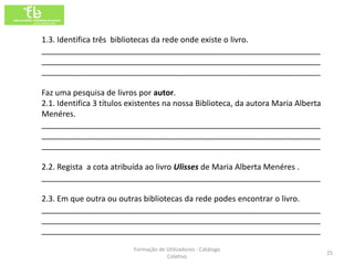 1.3. Identifica três bibliotecas da rede onde existe o livro.
_______________________________________________________________
_______________________________________________________________
_______________________________________________________________

Faz uma pesquisa de livros por autor.
2.1. Identifica 3 títulos existentes na nossa Biblioteca, da autora Maria Alberta
Menéres.
_______________________________________________________________
_______________________________________________________________
_______________________________________________________________

2.2. Regista a cota atribuída ao livro Ulisses de Maria Alberta Menéres .
_______________________________________________________________

2.3. Em que outra ou outras bibliotecas da rede podes encontrar o livro.
_______________________________________________________________
_______________________________________________________________
_______________________________________________________________

                          Formação de Utilizadores - Catálogo
                                                                                    25
                                      Coletivo
 