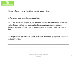 2.4.Identifica o género literário a que pertence o livro.
_______________________________________________________________

3 . Faz agora uma pesquisa por descritor.

3.1. O teu professor solicita-te um trabalho sobre o ambiente mas não te dá
indicações de bibliografia a consultar. Faz uma pesquisa orientada por
descritor. Indica o número de documentos encontrados sobre o assunto na
rede.
________________________________________________________________

3.2. Regista dois documentos sobre o assunto a explorar que possas consultar
na tua biblioteca.
________________________________________________________________
________________________________________________________________
________________________________________________________________



                           Formação de Utilizadores - Catálogo
                                                                               26
                                       Coletivo
 