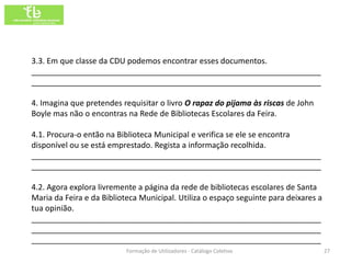 3.3. Em que classe da CDU podemos encontrar esses documentos.
__________________________________________________________________
__________________________________________________________________

4. Imagina que pretendes requisitar o livro O rapaz do pijama às riscas de John
Boyle mas não o encontras na Rede de Bibliotecas Escolares da Feira.

4.1. Procura-o então na Biblioteca Municipal e verifica se ele se encontra
disponível ou se está emprestado. Regista a informação recolhida.
__________________________________________________________________
__________________________________________________________________

4.2. Agora explora livremente a página da rede de bibliotecas escolares de Santa
Maria da Feira e da Biblioteca Municipal. Utiliza o espaço seguinte para deixares a
tua opinião.
__________________________________________________________________
__________________________________________________________________
__________________________________________________________________
                           Formação de Utilizadores - Catálogo Coletivo               27
 