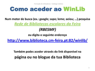 Formação de Utilizadores - Catálogo Coletivo



   Como aceder ao WinLib
Num motor de busca (ex.: google; sapo; leme; aeiou; …) pesquisa
       Rede de Bibliotecas escolares da Feira
                     (RBESMF)
                 ou digita o seguinte endereço
 http://www.biblioteca.cm-feira.pt:82/winlib/

      Também podes aceder através do link disponível na
       página ou no blogue da tua Biblioteca

                                                                    3
 