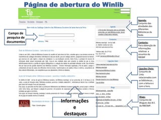 Página de abertura do Winlib

                                         Agenda:
                                         Conjunto das
                                         atividades das
                                         diferentes
                                         Bibliotecas da
 Campo de                                Rede.
pesquisa de
documentos                               Contacto:
                                         Para obtenção de
                                         informações
                                         relativas a
                                         assuntos da
                                         RBSMF



                                         Ligações Úteis:
                                         Conjunto de
                                         Links
                                         relacionados com
                                         as bibliotecas ,
                                         com a leitura e
                                         com o livro.



                                          Blogs:
                    Informações           Conjunto de
                                          Blogues das B.E.
                                          da RBESMF.
                          e
                      destaques
 