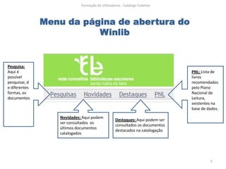Formação de Utilizadores - Catálogo Coletivo



               Menu da página de abertura do
                          Winlib


Pesquisa:
Aqui é                                                                       PNL: Lista de
possível                                                                     livros
pesquisar, d                                                                 recomendados
e diferentes                                                                 pelo Plano
formas, os                                                                   Nacional de
documentos                                                                   Leitura,
                                                                             existentes na
                                                                             base de dados.

                  Novidades: Aqui podem
                                                 Destaques: Aqui podem ser
                  ser consultados os
                                                 consultados os documentos
                  últimos documentos
                                                 destacados na catalogação
                  catalogados




                                                                                      5
 