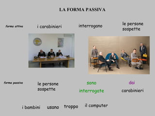 LA FORMA PASSIVA   forma attiva   forma passiva i carabinieri   interrogano   le persone sospette   carabinieri   dai   interrogate   sono   i bambini  usano   troppo   il computer   le persone sospette   