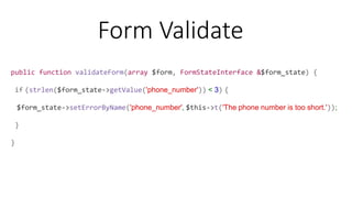 public function validateForm(array $form, FormStateInterface &$form_state) {
if (strlen($form_state->getValue('phone_number')) < 3) {
$form_state->setErrorByName('phone_number', $this->t('The phone number is too short.'));
}
}
Form Validate
 