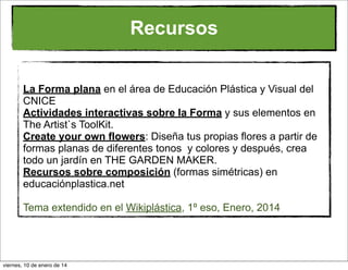Recursos
La Forma plana en el área de Educación Plástica y Visual del
CNICE
Actividades interactivas sobre la Forma y sus elementos en
The Artist`s ToolKit.
Create your own flowers: Diseña tus propias flores a partir de
formas planas de diferentes tonos y colores y después, crea
todo un jardín en THE GARDEN MAKER.
Recursos sobre composición (formas simétricas) en
educaciónplastica.net
Tema extendido en el Wikiplástica, 1º eso, Enero, 2014

viernes, 10 de enero de 14

 