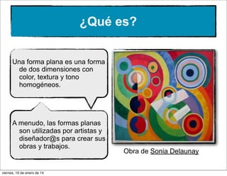 ¿Qué es?
Una forma plana es una forma
de dos dimensiones con
color, textura y tono
homogéneos.

A menudo, las formas planas
son utilizadas por artistas y
diseñador@s para crear sus
obras y trabajos.

viernes, 10 de enero de 14

Obra de Sonia Delaunay

 