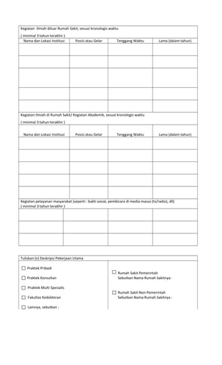 Kegiatan Ilmiah diluar Rumah Sakit, sesuai kronologis waktu
( minimal 3 tahun terakhir )
Nama dan Lokasi Institusi Posisi atau Gelar Tenggang Waktu Lama (dalam tahun)
Kegiatan Ilmiah di Rumah Sakit/ Kegiatan Akademik, sesuai kronologis waktu
( minimal 3 tahun terakhir )
Nama dan Lokasi Institusi Posisi atau Gelar Tenggang Waktu Lama (dalam tahun)
Kegiatan pelayanan masyarakat (seperti : bakti sosial, pembicara di media massa (tv/radio), dll)
( minimal 3 tahun terakhir )
Tuliskan (v) Deskripsi Pekerjaan Utama
Praktek Pribadi
Rumah Sakit Pemerintah
Praktek Konsultan
Praktek Multi Spesialis
Fakultas Kedokteran
Sebutkan Nama Rumah Sakitnya:
Rumah Sakit Non Pemerintah
Sebutkan Nama Rumah Sakitnya :
Lainnya, sebutkan :
 