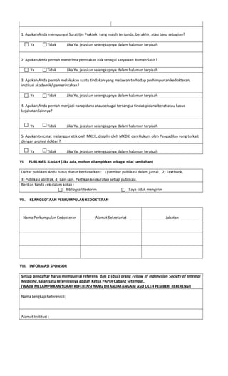 1. Apakah Anda mempunyai Surat Ijin Praktek yang masih tertunda, berakhir, atau baru sebagian?
Ya Tidak Jika Ya, jelaskan selengkapnya dalam halaman terpisah
2. Apakah Anda pernah menerima penolakan hak sebagai karyawan Rumah Sakit?
Ya Tidak Jika Ya, jelaskan selengkapnya dalam halaman terpisah
3. Apakah Anda pernah melakukan suatu tindakan yang melawan terhadap perhimpunan kedokteran,
institusi akademik/ pemerintahan?
Ya Tidak Jika Ya, jelaskan selengkapnya dalam halaman terpisah
4. Apakah Anda pernah menjadi narapidana atau sebagai tersangka tindak pidana berat atau kasus
kejahatan lainnya?
Ya Tidak Jika Ya, jelaskan selengkapnya dalam halaman terpisah
5. Apakah tercatat melanggar etik oleh MKEK, disiplin oleh MKDKI dan Hukum oleh Pengadilan yang terkait
dengan profesi dokter ?
Ya Tidak Jika Ya, jelaskan selengkapnya dalam halaman terpisah
VI. PUBLIKASI ILMIAH (Jika Ada, mohon dilampirkan sebagai nilai tambahan)
Daftar publikasi Anda harus diatur berdasarkan : 1) Lembar publikasi dalam jurnal , 2) Textbook,
3) Publikasi abstrak, 4) Lain-lain. Pastikan keakuratan setiap publikasi.
Berikan tanda cek dalam kotak :
Bibliografi terkirim Saya tidak mengirim
VII. KEANGGOTAAN PERKUMPULAN KEDOKTERAN
Nama Perkumpulan Kedokteran Alamat Sekretariat Jabatan
VIII. INFORMASI SPONSOR
Setiap pendaftar harus mempunyai referensi dari 2 (dua) orang Fellow of Indonesian Society of Internal
Medicine, salah satu referensinya adalah Ketua PAPDI Cabang setempat.
(WAJIB MELAMPIRKAN SURAT REFERENSI YANG DITANDATANGANI ASLI OLEH PEMBERI REFERENSI)
Nama Lengkap Referensi I:
Alamat Institusi :
 