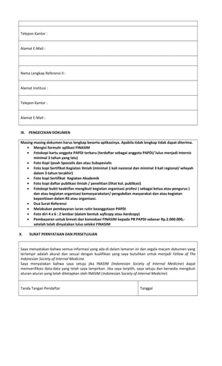 Telepon Kantor :
Alamat E-Mail :
Nama Lengkap Referensi II :
Alamat Institusi :
Telepon Kantor :
Alamat E-Mail :
IX. PENGECEKAN DOKUMEN
Masing-masing dokumen harus lengkap beserta aplikasinya. Apabila tidak lengkap tidak dapat diterima.
• Mengisi formulir aplikasi FINASIM
• Fotokopi kartu anggota PAPDI terbaru (terdaftar sebagai anggota PAPDI/ lulus menjadi Internis
minimal 3 tahun yang lalu)
• Foto Kopi Ijasah Spesialis dan atau Subspesialis
• Foto kopi Sertifikat Kegiatan Ilmiah (minimal 1 kali nasional dan minimal 3 kali regional/ wilayah
dalam 3 tahun terakhir)
• Foto kopi Sertifikat Kegiatan Akademik
• Foto kopi daftar publikasi ilmiah / penelitian (lihat kol. publikasi)
• Fotokopi bukti keaktifan mengikuti kegiatan organisasi profesi ( sebagai ketua atau pengurus )
dan atau kegiatan organisasi kemasyarakatan/ pengabdian masyarakat dan atau kegiatan
kepanitiaan dalam RS atau organisasi.
• Dua Surat Referensi
• Melakukan pembayaran iuran rutin keanggotaan PAPDI
• Foto diri 4 x 6 : 2 lembar (dalam bentuk softcopy atau hardcopy)
• Pembayaran untuk brevet dan konvokasi FINASIM kepada PB PAPDI sebesar Rp.2.000.000,-
setelah telah dinyatakan lulus seleksi FINASIM
X. SURAT PERNYATAAN DAN PERSETUJUAN
Saya menyatakan bahwa semua informasi yang ada di dalam lamaran ini dan segala macam dokumen yang
terlampir adalah akurat dan sesuai dengan kualifikasi yang saya butuhkan untuk menjadi Fellow of The
Indonesian Society of Internal Medicine.
Saya menyatakan bahwa saya setuju jika INASIM (Indonesian Society of Internal Medicine) dapat
memverifikasi data-data yang telah saya lampirkan. Jika saya terpilih, saya setuju dan bersedia mengikuti
aturan-aturan yang telah ditetapkan oleh INASIM (Indonesian Society of Internal Medicine)
Tanda Tangan Pendaftar Tanggal
 
