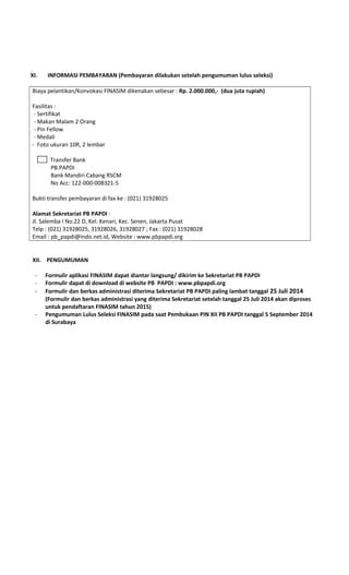 XI. INFORMASI PEMBAYARAN (Pembayaran dilakukan setelah pengumuman lulus seleksi)
Biaya pelantikan/Konvokasi FINASIM dikenakan sebesar : Rp. 2.000.000,- (dua juta rupiah)
Fasilitas :
- Sertifikat
- Makan Malam 2 Orang
- Pin Fellow
- Medali
- Foto ukuran 10R, 2 lembar
Transfer Bank
PB.PAPDI
Bank Mandiri Cabang RSCM
No Acc: 122-000-008321-5
Bukti transfer pembayaran di fax ke : (021) 31928025
Alamat Sekretariat PB PAPDI :
Jl. Salemba I No.22 D, Kel. Kenari, Kec. Senen, Jakarta Pusat
Telp : (021) 31928025, 31928026, 31928027 ; Fax : (021) 31928028
Email : pb_papdi@indo.net.id, Website : www.pbpapdi.org
XII. PENGUMUMAN
- Formulir aplikasi FINASIM dapat diantar langsung/ dikirim ke Sekretariat PB PAPDI
- Formulir dapat di download di website PB PAPDI : www.pbpapdi.org
- Formulir dan berkas administrasi diterima Sekretariat PB PAPDI paling lambat tanggal 25 Juli 2014
(Formulir dan berkas administrasi yang diterima Sekretariat setelah tanggal 25 Juli 2014 akan diproses
untuk pendaftaran FINASIM tahun 2015)
- Pengumuman Lulus Seleksi FINASIM pada saat Pembukaan PIN XII PB PAPDI tanggal 5 September 2014
di Surabaya
 
