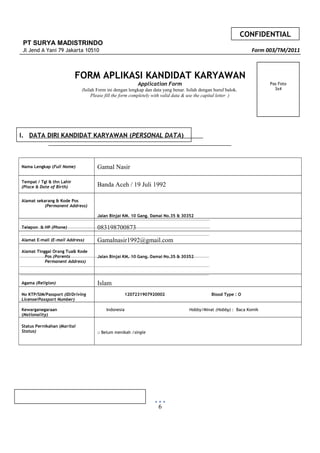 CONFIDENTIAL
PT SURYA MADISTRINDO
Jl Jend A Yani 79 Jakarta 10510 Form 003/TM/2011
FORM APLIKASI KANDIDAT KARYAWAN
Application Form
(Isilah Form ini dengan lengkap dan data yang benar. Isilah dengan huruf balok.
Please fill the form completely with valid data & use the capital letter )
I. DATA DIRI KANDIDAT KARYAWAN (PERSONAL DATA)
Nama Lengkap (Full Name) Gamal Nasir
Tempat / Tgl & thn Lahir
(Place & Date of Birth) Banda Aceh / 19 Juli 1992
Alamat sekarang & Kode Pos
(Permanent Address)
Jalan Binjai KM. 10 Gang. Damai No.35 & 30352
Telepon & HP (Phone) 083198700873
Alamat E-mail (E-mail Address) Gamalnasir1992@gmail.com
Alamat Tinggal Orang Tua& Kode
Pos (Parents
Permanent Address)
Jalan Binjai KM. 10 Gang. Damai No.35 & 30352
Agama (Religion) Islam
No KTP/SIM/Passport (ID/Driving
License/Passport Number)
1207231907920002 Blood Type : O
Kewarganegaraan
(Nationality)
Indonesia Hobby/Minat (Hobby) : Baca Komik
Status Pernikahan (Marital
Status) □ Belum menikah /single
6
Pas Foto
3x4
 