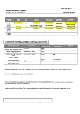 CONFIDENTIAL
PT SURYA MADISTRINDO
Jl Jend A Yani 79 Jakarta 10510 Form 003/TM/2011
KETERANGAN
(Notes)
NAMA
(Name)
L/P
(M/F
)
Alamat
(Address)
NO TELEPON
(Phone No)
HUBUNGAN
(Relationship)
PEKERJAAN
(Occupation)
Keluarga 1
(Family 1)
Dewi Ayu Pratami
P
Jl. Karya Tani 082167628910
Teman Dekat
Manajer Warung Wajik
Bahagia Berastagi
Keluarga 2
(Family 2) Bram Adha
L
Jalan Binjai KM. 10 Gang.
Damai No.35 & 30352
087768797998
Adik Kandung Pegawai Swasta
Keluarga 3
(Family 3)
M. Ichsan
L
Kelambir V 083197771202
Teman Dekat Pegawai Swasta
Teman 1
(Friend 1)
Teman 2
(Friend 2)
III. RIWAYAT PENDIDIKAN / EDUCATIONAL BACKGROUND
JENJANG PENDIDIKAN
(Level of Education)
NAMA SEKOLAH
(Institution)
PERIODE (Period) JURUSAN (Major)
PERINGKAT
(Grade)
Sekolah Dasar (Elementary School)
SD 101731 2003
Sekolah Menengah Pertama
(Junior High School)
SMP Negeri 19 Medan 2006
Sekolah Menengah Atas (High
School)
SMA Negeri 15 Medan 2009 IPA
Diploma (Diplome)
Universitas (University)
USU
2014 Ilmu Komputer
Master (Master Degree)
Uraikan secara singkat dan jelas mengapa Anda memilih jurusan tersebut (Please describe why do choose your major) :
Karena memiliki prospek kerja yang lebih baik
Jelaskan karya ilmiah yang pernah Anda buat (skripsi, artikel, karya tulis dll) (Please describe one of the writing that you
have made before, e.g : thesis, article, essay etc.) :
Implementasi Harmonic Mean Filter pada citra digital menggunakan gausian noise dan salt and pepper noise
6
 